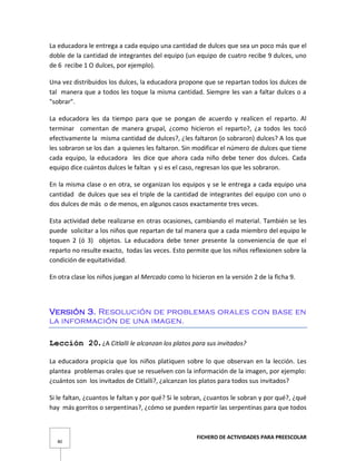FICHERO DE ACTIVIDADES PARA PREESCOLAR
80
La educadora le entrega a cada equipo una cantidad de dulces que sea un poco más que el
doble de la cantidad de integrantes del equipo (un equipo de cuatro recibe 9 dulces, uno
de 6 recibe 1 O dulces, por ejemplo).
Una vez distribuidos los dulces, la educadora propone que se repartan todos los dulces de
tal manera que a todos les toque la misma cantidad. Siempre les van a faltar dulces o a
"sobrar".
La educadora les da tiempo para que se pongan de acuerdo y realicen el reparto. Al
terminar comentan de manera grupal, ¿como hicieron el reparto?, ¿a todos les tocó
efectivamente la misma cantidad de dulces?, ¿les faltaron (o sobraron) dulces? A los que
les sobraron se los dan a quienes les faltaron. Sin modificar el número de dulces que tiene
cada equipo, la educadora les dice que ahora cada niño debe tener dos dulces. Cada
equipo dice cuántos dulces le faltan y si es el caso, regresan los que les sobraron.
En la misma clase o en otra, se organizan los equipos y se le entrega a cada equipo una
cantidad de dulces que sea el triple de la cantidad de integrantes del equipo con uno o
dos dulces de más o de menos, en algunos casos exactamente tres veces.
Esta actividad debe realizarse en otras ocasiones, cambiando el material. También se les
puede solicitar a los niños que repartan de tal manera que a cada miembro del equipo le
toquen 2 (ó 3) objetos. La educadora debe tener presente la conveniencia de que el
reparto no resulte exacto, todas las veces. Esto permite que los niños reflexionen sobre la
condición de equitatividad.
En otra clase los niños juegan al Mercado como lo hicieron en la versión 2 de la ficha 9.
Versión 3. Resolución de problemas orales con base en
la información de una imagen.
Lección 20. ¿A Citlalli le alcanzan los platos para sus invitados?
La educadora propicia que los niños platiquen sobre lo que observan en la lección. Les
plantea problemas orales que se resuelven con la información de la imagen, por ejemplo:
¿cuántos son los invitados de Citlalli?, ¿alcanzan los platos para todos sus invitados?
Si le faltan, ¿cuantos le faltan y por qué? Si le sobran, ¿cuantos le sobran y por qué?, ¿qué
hay más gorritos o serpentinas?, ¿cómo se pueden repartir las serpentinas para que todos
 