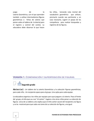 FICHERO DE ACTIVIDADES PARA PREESCOLAR
82
juego de la
Lotería Geométrica, con el que aprenden
también a utilizar intermediarios (figuras
geométricas o fichas de colores que
ponen sobre el tablero de la lotería) para
el registro y control del conteo. La
educadora debe observar lo que hacen
los niños, tomando nota mental del
vocabulario geométrico que utilizan,
precisarlo cuando sea pertinente y en
caso necesario, sugerir el apoyo de los
compañeros para realizar búsquedas y
registros de las figuras.
Versión 1. Comparación y superposición de figuras.
Segundo grado
Material: Un tablero de la Lotería Geométrica y la colección Figuras geométricas,
para cada niño. Un recipiente opaco para el grupo. Una cajita para cada equipo.
La educadora organiza a los niños por equipos para que jueguen a la lotería. Pasa al frente
del grupo, al niño que va a ser "el cantor". Sugiere a los otros niños poner su colección de
figuras cerca de su tablero y les explica que el niño cantor sacará del recipiente una figura
y se las mostrará para que cada uno tome de su colección de figuras, una igual.
 