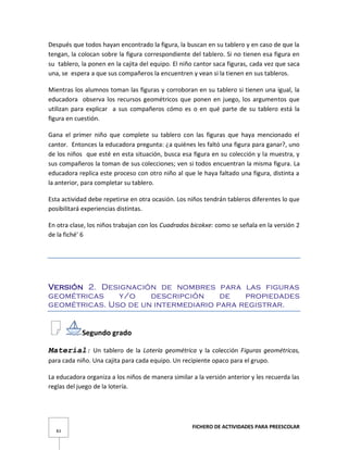 FICHERO DE ACTIVIDADES PARA PREESCOLAR
83
Después que todos hayan encontrado la figura, la buscan en su tablero y en caso de que la
tengan, la colocan sobre la figura correspondiente del tablero. Si no tienen esa figura en
su tablero, la ponen en la cajita del equipo. El niño cantor saca figuras, cada vez que saca
una, se espera a que sus compañeros la encuentren y vean si la tienen en sus tableros.
Mientras los alumnos toman las figuras y corroboran en su tablero si tienen una igual, la
educadora observa los recursos geométricos que ponen en juego, los argumentos que
utilizan para explicar a sus compañeros cómo es o en qué parte de su tablero está la
figura en cuestión.
Gana el primer niño que complete su tablero con las figuras que haya mencionado el
cantor. Entonces la educadora pregunta: ¿a quiénes les faltó una figura para ganar?, uno
de los niños que esté en esta situación, busca esa figura en su colección y la muestra, y
sus compañeros la toman de sus colecciones; ven si todos encuentran la misma figura. La
educadora replica este proceso con otro niño al que le haya faltado una figura, distinta a
la anterior, para completar su tablero.
Esta actividad debe repetirse en otra ocasión. Los niños tendrán tableros diferentes lo que
posibilitará experiencias distintas.
En otra clase, los niños trabajan con los Cuadrados bicokxe: como se señala en la versión 2
de la fiché' 6
Versión 2. Designación de nombres para las figuras
geométricas y/o descripción de propiedades
geométricas. Uso de un intermediario para registrar.
Segundo grado
Material: Un tablero de la Lotería geométrica y la colección Figuras geométricas,
para cada niño. Una cajita para cada equipo. Un recipiente opaco para el grupo.
La educadora organiza a los niños de manera similar a la versión anterior y les recuerda las
reglas del juego de la lotería.
 