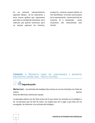 FICHERO DE ACTIVIDADES PARA PREESCOLAR
87
En sus primeras representaciones
aparecen dibujos de las colecciones u
otras marcas gráficas que representan
para ellos la cantidad de elementos de la
colección que quieren comunicar; pero
no siempre aparecen los números,
aunque los conozcan, porque todavía no
han identificado la función comunicativa
de la representación convencional de los
números. Al ir resolviendo varias
situaciones irán reconociendo esta
función.
Versión 1. Reparto libre de cantidades y reparto
equitativo, entre dos, tres o cuatro.
Segundo grado
Material: Los Animales del zoológico (los caninos en sus tres tamaños), las Fichas de
colores (quince
fichas de diferentes colores) por equipo.
La educadora platica con los niños acerca de lo que comen los animales en el zoológico y
de las personas que les dan de comer. Les explica que van a jugar a que ellos son los
encargados de alimentar a los animales del zoológico.
 