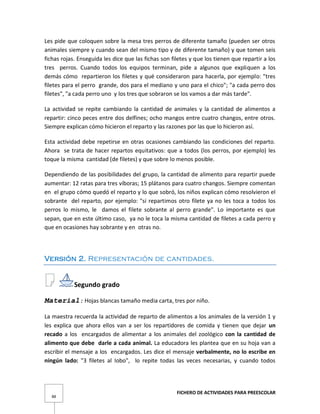 FICHERO DE ACTIVIDADES PARA PREESCOLAR
88
Les pide que coloquen sobre la mesa tres perros de diferente tamaño (pueden ser otros
animales siempre y cuando sean del mismo tipo y de diferente tamaño) y que tomen seis
fichas rojas. Enseguida les dice que las fichas son filetes y que los tienen que repartir a los
tres perros. Cuando todos los equipos terminan, pide a algunos que expliquen a los
demás cómo repartieron los filetes y qué consideraron para hacerla, por ejemplo: "tres
filetes para el perro grande, dos para el mediano y uno para el chico"; "a cada perro dos
filetes", "a cada perro uno y los tres que sobraron se los vamos a dar más tarde".
La actividad se repite cambiando la cantidad de animales y la cantidad de alimentos a
repartir: cinco peces entre dos delfines; ocho mangos entre cuatro changos, entre otros.
Siempre explican cómo hicieron el reparto y las razones por las que lo hicieron así.
Esta actividad debe repetirse en otras ocasiones cambiando las condiciones del reparto.
Ahora se trata de hacer repartos equitativos: que a todos (los perros, por ejemplo) les
toque la misma cantidad (de filetes) y que sobre lo menos posible.
Dependiendo de las posibilidades del grupo, la cantidad de alimento para repartir puede
aumentar: 12 ratas para tres víboras; 15 plátanos para cuatro changos. Siempre comentan
en el grupo cómo quedó el reparto y lo que sobró, los niños explican cómo resolvieron el
sobrante del reparto, por ejemplo: "si repartimos otro filete ya no les toca a todos los
perros lo mismo, le damos el filete sobrante al perro grande". Lo importante es que
sepan, que en este último caso, ya no le toca la misma cantidad de filetes a cada perro y
que en ocasiones hay sobrante y en otras no.
Versión 2. Representación de cantidades.
Segundo grado
Material: Hojas blancas tamaño media carta, tres por niño.
La maestra recuerda la actividad de reparto de alimentos a los animales de la versión 1 y
les explica que ahora ellos van a ser los repartidores de comida y tienen que dejar un
recado a los encargados de alimentar a los animales del zoológico con la cantidad de
alimento que debe darle a cada animal. La educadora les plantea que en su hoja van a
escribir el mensaje a los encargados. Les dice el mensaje verbalmente, no lo escribe en
ningún lado: "3 filetes al Iobo", lo repite todas las veces necesarias, y cuando todos
 