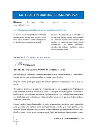 FICHERO DE ACTIVIDADES PARA PREESCOLAR
9
LA CLASIFICACION CUALITATIVA
Número: Agrupa objetos según sus atributos
cualitativos.
Los niños agrupan objetos según sus atributos cualitativos.
En muchas situaciones cotidianas realizamos
clasificaciones, porque esto permite, entre
otras cosas, mantener cierto orden (trastes
en las alacenas, muñecos en una caja).
Los niños del preescolar, si la educadora se
los permite, tienen muchas oportunidades
de realizar diversas clasificaciones. Pero
también es importante que trabajen con la
clasificación de manera sistemática,
considerando atributos cualitativos (color,
textura, utilidad, forma).
Versión 1. Clasificación libre.
Primer grado
Material: Un juego de los Animales del zoológico por equipo.
Los niños juegan libremente con el material para que se familiaricen con él. La educadora
les pide que no mezclen el material de un equipo con el de otro.
Después solicita que hagan grupos de animales poniendo juntos los que crean que van
juntos.
Una vez que comiencen a jugar, la educadora pasa por los equipos haciendo preguntas,
para enterarse de lo que entendieron sobre la consigna, observa bajo qué criterio están
conformando los grupos de animalitos. Puede preguntar: ¿por qué pusiste esta animalito
con éste?, ¿por qué están juntos estos animalitos?, ése puede poner éste (tomando un
animalito) con éstos?
Cuando han terminado, la educadora organiza una puesta en común de todos los equipos
para que cada uno explique cómo acomodaron los animales y la razón por la que los
pusieron juntos. En el proceso, los niños se dan cuenta de que hay diversos criterios para
clasificar y que frente a una consigna puede haber varias respuestas correctas, en este
 