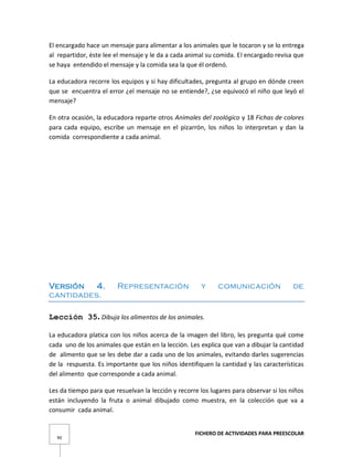 FICHERO DE ACTIVIDADES PARA PREESCOLAR
90
El encargado hace un mensaje para alimentar a los animales que le tocaron y se lo entrega
al repartidor, éste lee el mensaje y le da a cada animal su comida. El encargado revisa que
se haya entendido el mensaje y la comida sea la que él ordenó.
La educadora recorre los equipos y si hay dificultades, pregunta al grupo en dónde creen
que se encuentra el error ¿el mensaje no se entiende?, ¿se equivocó el niño que leyó el
mensaje?
En otra ocasión, la educadora reparte otros Animales del zoológico y 18 Fichas de colores
para cada equipo, escribe un mensaje en el pizarrón, los niños lo interpretan y dan la
comida correspondiente a cada animal.
Versión 4. Representación y comunicación de
cantidades.
Lección 35. Dibuja los alimentos de los animales.
La educadora platica con los niños acerca de la imagen del libro, les pregunta qué come
cada uno de los animales que están en la lección. Les explica que van a dibujar la cantidad
de alimento que se les debe dar a cada uno de los animales, evitando darles sugerencias
de la respuesta. Es importante que los niños identifiquen la cantidad y las características
del alimento que corresponde a cada animal.
Les da tiempo para que resuelvan la lección y recorre los lugares para observar si los niños
están incluyendo la fruta o animal dibujado como muestra, en la colección que va a
consumir cada animal.
 
