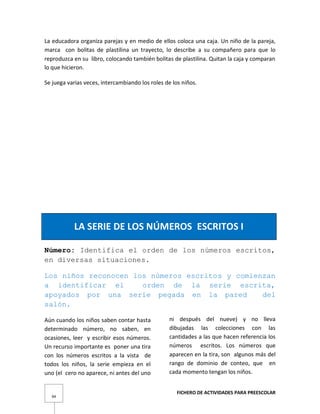 FICHERO DE ACTIVIDADES PARA PREESCOLAR
94
La educadora organiza parejas y en medio de ellos coloca una caja. Un niño de la pareja,
marca con bolitas de plastilina un trayecto, lo describe a su compañero para que lo
reproduzca en su libro, colocando también bolitas de plastilina. Quitan la caja y comparan
lo que hicieron.
Se juega varias veces, intercambiando los roles de los niños.
LA SERIE DE LOS NÚMEROS ESCRITOS I
Número: Identifica el orden de los números escritos,
en diversas situaciones.
Los niños reconocen los números escritos y comienzan
a identificar el orden de la serie escrita,
apoyados por una serie pegada en la pared del
salón.
Aún cuando los niños saben contar hasta
determinado número, no saben, en
ocasiones, leer y escribir esos números.
Un recurso importante es poner una tira
con los números escritos a la vista de
todos los niños, la serie empieza en el
uno (el cero no aparece, ni antes del uno
ni después del nueve) y no lleva
dibujadas las colecciones con las
cantidades a las que hacen referencia los
números escritos. Los números que
aparecen en la tira, son algunos más del
rango de dominio de conteo, que en
cada momento tengan los niños.
 