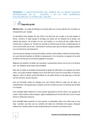 FICHERO DE ACTIVIDADES PARA PREESCOLAR
95
Versión 1. Identificación del orden de la serie escrita
apoyándose en el conteo y en la tira numérica
colocada en la pared del salón.
Segundo grado
Material: Un juego de Barajas con puntos (del uno al seis) adentro de una bolsa no
transparente, por equipo.
La educadora hace equipos de seis niños y les dice que van a jugar a ver qué equipo se
forma primero. A cada equipo le entrega una bolsa con las tarjetas de la baraja. Les
explica que tomen de la bolsa, sin ver, una tarjeta y a la cuenta de tres, todos vean el
número de su tarjeta y se formen de acuerdo al número que les tocó, empezando por el
uno y terminando con el seis mostrando el número, para que los demás equipos puedan
ver si se formaron correctamente.
Una vez que los equipos se hayan formados, verifican entre todos si todos lo hicieron bien,
en caso contrario explican en dónde se equivocaron. Si es necesario, se apoyan en la serie
numérica escrita que se encuentra pegada en la pared.
Regresan las tarjetas a la bolsa, las revuelven, nuevamente toman una sin ver y se forman
otra vez. Repiten varias veces esta actividad.
Otro día se repite la actividad aumentando el grado de dificultad: con equipos de cuatro
niños con cuatro tarjetas trabajan con la serie del uno al cinco en el que falte un número;
algunos niños se darán cuenta del faltan te, de todas formas se les pide que se formen
con los números que les tocaron.
Una vez formados todos los equipos ven cuál número faltó en cada uno de ellos, un
representante del equipo pasa a señalar en la tira numérica cuál es el número que le faltó
a su equipo.
Esta actividad debe repetirse en otra ocasión siguiendo la misma rutina: con equipos de
cuatro niños reciben cuatro tarjetas, siguen trabajando con la serie del uno al seis a la que
ahora le faltan dos números.
Esta actividad debe repetirse en otra ocasión. La educadora pide a los niños que en una
hoja escriban una lista con los nombres de todos los miembros del equipo. Después
ordenan las tarjetas sobre la mesa empezando por el número uno hasta el seis.
 