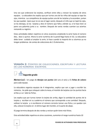 FICHERO DE ACTIVIDADES PARA PREESCOLAR
96
Una vez que ordenaron las tarjetas, verifican entre ellos y revisan las tarjetas de otros
equipos. La educadora les explica que por turnos uno de los niños del equipo se tapa los
ojos, mientras sus compañeros de equipo quitan una de las tarjetas y la esconden, juntan
las que quedan (para que no se vea el lugar vacío), después el niño que se tapó los ojos,
se los destapa, ve las tarjetas y dice el número que falta y dónde va, si lo hace bien se
pone una palomita junto a su nombre. Después de varias rondas cuentan sus aciertos
revisando su registro.
Estas actividades deben repetirse en otras ocasiones ampliando la serie hasta el número
diez, doce o quince. Ahora la serie numérica de la pared llega hasta el 15). La educadora
debe tener cuidado al ampliar la serie, lo hace cuando la mayoría de su alumnos ya no
tengan problemas de conteo de colecciones de 1 O elementos.
Versión 2. Conteo de colecciones, escritura y lectura
de los números escritos.
Segundo grado
Material: Un juego de Barajas con puntos (del uno al seis) y 15 Fichas de colores
para cada equipo.
La educadora organiza equipos de 4 integrantes, explica que van a jugar a escribir los
números, les pide que coloquen sobre la mesa, el montón de tarjetas con los puntos hacia
arriba y a un lado las fichas.
Les explica que por turnos tomen la tarjeta de arriba, digan la cantidad de puntos de la
tarjeta y escriban en su cuaderno el número que corresponda a esa cantidad. Después,
voltean la tarjeta y si escribieron el número correcto toman una ficha y se quedan con
ella, colocan la tarjeta en el último lugar del montón, en la parte de abajo.
El juego termina después de dos rondas y revisan quién tiene más fichas.
Esta actividad debe repetirse en otras ocasiones, aumentar el rango numérico hasta 10
 