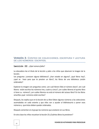 FICHERO DE ACTIVIDADES PARA PREESCOLAR
97
Versión 3. Conteo de colecciones, escritura y lectura
de los números escritos.
Lección 22. ¿Qué número falta?
La educadora lee el título de la lección y pide a los niños que observen la imagen de la
lección.
Les pregunta: ¿conocen alguna biblioteca?, ¿han estado en alguna?, ¿qué libros hay?,
¿qué se hace para que te presten un libro?, los libros de una biblioteca ¿están
ordenados?
Exploran la imagen con preguntas como: ¿en cuál librero falta el número doce?, zen cuál
librero están escritos los números tres, cuatro y cinco?, ¿en cuáles libreros el quinto libro
sí tiene su número?, ¿en cuáles libreros no está el número del octavo libro? En los libros
amarillos ¿qué números están escritos?
Después, les explica que en la lección de su libro faltan algunos números a las colecciones
acomodadas en cada estante y que ellos van a ayudar al bibliotecario a poner esos
números y que éstos deben quedar ordenados.
Después comentan en el grupo los números que anotaron en sus libros.
En otra clase los niños resuelvan la lección 23 ¿Cuántos libros te prestaron?
 