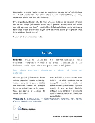 FICHERO DE ACTIVIDADES PARA PREESCOLAR
98
La educadora pregunta: ¿qué creen que van a escribir en los cuadritos?, ¿’cual niño lleva
más libros?, ¿cuántos libros lleva el niño al que le pesan mucho los libros?, ¿qué niño,
lleva nueve libros?, ¿qué niño, lleva seis libros?
Otras preguntas pueden ser: si las dos niñas juntan los libros que les prestaron, ¿llevaran
más de cinco libros?, ¿llevaran más de diez libros?, ¿por qué? ¿Cuántos libros lleva el niño
que está cargando más libros?, ¿cuántos libros le faltan al niño de camisa blanca para
tener cinco libros? Si el niño de playera verde solamente quiere que le presten cinco
libros, ¿cuántos libros le sobran?
Revisan colectivamente sus respuestas.
EL PESO
Medida: Utiliza unidades no convencionales para
estimar, comparar y medir el peso. Identifica a la
balanza como instrumentos para medir el peso
Los niños estiman, comparan y miden el peso de
objetos.
Los niños piensan que el tamaño de los
objetos determina su peso, por lo que,
necesitan comparar el peso de objetos
con diferentes tamaños. Al principio
hacen sus estimaciones con las manos,
hasta que aparece la necesidad de
utilizar una balanza.
Para descubrir el funcionamiento de la
balanza los niños observan que se
desequilibra cuando los objetos no
pesan lo mismo y mantiene su equilibrio
cuando el peso es igual. También
anticipan hacia dónde se va a inclinar la
balanza antes de colocar dos objetos con
peso distinto.
Versión 1. Estimación y comparación directa del peso
entre pares de objetos
Segundo grado
 