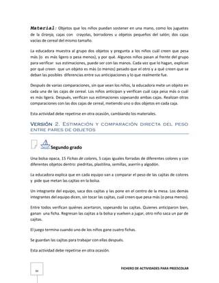 FICHERO DE ACTIVIDADES PARA PREESCOLAR
99
Material: Objetos que los niños puedan sostener en una mano, como los juguetes
de la Granja, cajas con crayolas, borradores u objetos pequeños del salón; dos cajas
vacías de cereal del mismo tamaño.
La educadora muestra al grupo dos objetos y pregunta a los niños cuál creen que pesa
más (o es más ligero o pesa menos), y por qué. Algunos niños pasan al frente del grupo
para verificar sus estimaciones, puede ser con las manos. Cada vez que lo hagan, explican
por qué creen que un objeto es más (o menos) pesado que el otro y a qué creen que se
deban las posibles diferencias entre sus anticipaciones y lo que realmente fue.
Después de varias comparaciones, sin que vean los niños, la educadora mete un objeto en
cada una de las cajas de cereal. Los niños anticipan y verifican cuál caja pesa más o cuál
es más ligera. Después, verifican sus estimaciones sopesando ambas cajas. Realizan otras
comparaciones con las dos cajas de cereal, metiendo uno o dos objetos en cada caja.
Esta actividad debe repetirse en otra ocasión, cambiando los materiales.
Versión 2. Estimación y comparación directa del peso
entre pares de objetos
Segundo grado
Una bolsa opaca, 15 Fichas de colores, 5 cajas iguales forradas de diferentes colores y con
diferentes objetos dentro: piedritas, plastilina, semillas, aserrín y algodón.
La educadora explica que en cada equipo van a comparar el peso de las cajitas de colores
y pide que metan las cajitas en la bolsa.
Un integrante del equipo, saca dos cajitas y las pone en el centro de la mesa. Los demás
integrantes del equipo dicen, sin tocar las cajitas, cuál creen que pesa más (o pesa menos).
Entre todos verifican quiénes acertaron, sopesando las cajitas. Quienes anticiparon bien,
ganan una ficha. Regresan las cajitas a la bolsa y vuelven a jugar, otro niño saca un par de
cajitas.
El juego termina cuando uno de los niños gane cuatro fichas.
Se guardan las cajitas para trabajar con ellas después.
Esta actividad debe repetirse en otra ocasión.
 