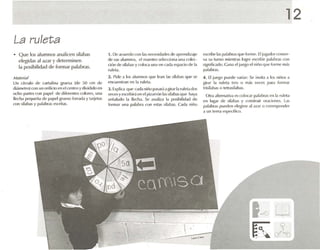 La ruleta
• Que los alumnos analicen sílabas
elegidas al azar )' determinen
la posibilidad de formar palabras.
M llt'lúl
Un círculo de c artulina grUL'S.1 (de so rm de
di,ínlt-otro) 010 un mifido en el o -otro ydividido en
ocho !J;u1t'Srt m I),lPe! de di(l'(('nlt"S c olores , una
flechaPI.'fIUl'ñ.l de 1),11)('1 gnlt'sn forr;l<I.l y I.lrjel.ls
con sñab as y p.1I'1!lf,'S("snil.1S.
1. De acu erdo rnn 1.15nl'nosid.ldl"!> de .lprl'tlllil,lje
de sus alumnos , el maestro St'lt'lTion.l una n llec-
d úo de síl.lb.1S y rolora una e-n {:.ul.1espado de 1.1
ruleta.
2. Pide .1 los alumnos que h-an las Sil.l h.lS qul.'se
encuentran en 1.1 ruleta.
J . Exphc..a que e.ul.1niúo p.¡Son.l.l gir.lr1.1ruletados
veces yesnihir.í vn (·1 pizarrón b s sil.dJ.ls que h.ly.l
S(·ñ.ll.1<!O 1.1 flecha. Se .1n.lliL.l 1.1 pnsihilid.J<1 de
form.u una ll.ll.1hr.1 ('llfl t"St.K s~.IIl.IS. CUI.l niñu
. 
12
escribe l.lSp.ll.lllr'lsque forme . [1[ugador conser-
va su lurno mientras loWe escribir p.1I.1br.ls rtm
significado. C ana el jUt1.uel niño que forme m.ts
palabras.
4. [1jut'h'O puede variar: St~ mvit.i .1 los niños .1
girar 1.1 ruleta tres ti m.is vpn os p.n.l Iomur
IriSll.1b.ls o tetrasñabas.
Otra altem.uiva es colocar p.ll.1hr.lSen 1.1 ruleta
en lug.u de s.l.ll>.ls y o llh lruir oraciones . L.1S
p.11.11>f.1S pueden eK'W~ .11.lZ.u () n n rtos¡xmder
a un It·m.1l'Spl.'ólio).
 