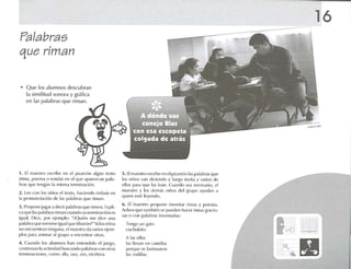 Palabras
que riman
• Que los alumnos descubran
la similitud sonora y gráfica
e n 1.15 palabras qlle riman.
1. El maestro escribe en el pi/ ,lrrún .1lVl m texto
{rim .l , po e nl.l o rOll d ,1) 1'1l ('1q ue .lp.l fl'.IGUl IMI.lo
hr.ts qUt' It'ng;m 1.1rmsm.r lerlllin,ldún.
2. lt,(, ron los nirlos elu-xtn, h,ldt'lldo {' n('ls i.. en
1.1pronund .ld ún dI' 1.1<; Il.ll'l l1r.l<; que riman.
J . I'roporll' jllg.l! a dl'd r p,ll.lb,.I'> (11I1'rirm-n . Expli-
1'.1<pll' 1.1<; IMI.!br.IS riman t 'u,milo sutcrmln.rdén es
lgu.rl. Dtcc. por l'jt'rnplo: uiQui('1I mi! dice una
p.ll.lhr.l t¡w'1t'rrnirw ¡gu,tIqu e 1i I JlHl'lIl ~ " Si los niú os
JlOt'IICW-nIr.tn ningll n.i. ('I IIMtstro d,l v.t rins{'ji'111-
plos pMOl anun,u .11grupo ,1encont rar otras.
4. ClJ,lndo los alumnos h.m t-nu-ndido 1'1 jllt'gO,
cou tinú,m 1,1.ut ¡vid,ld IlllSCéllldo p,II,lhr.lscon otras
1I'rlllin.lciolll'S, Co lllo illo, f~(), ero, {'Id 'ler.l.
s. El m.1t'Slroesn ihe en elpi7.u n'm 1'1Sp,ll.lbr.ls que
los niños van diciendo y Im'go invita é1 varios de
ellos Ihua que 1.1Sle.m. Cuando se.l nen..'S;uio, el
maestro y los dcm.is niúos dol grupo .iyud.m .1
qulcn est é leyendo.
(l . El maestro propone invcnt.rr rtrrus y pm'si.ls.
Ad .u,1 que t.lrnhit'll se puecll'll h.m-rrtm.i sgr,Id o-
S,IS o co n Ihll.1IJr,ls invt'nl.ul.ls:
Ten go un g.llo
clIchllf,llll.
A 1.1Ssillas
las !I1'V,1I1 en Gllllitl,IS
porque Sl~ lastlm.uon
bs fOllill;lS.
16
 