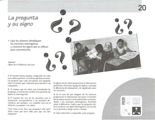 La pregunta
•
y su signo
20
• Q ue los alumnos identifiquen
las oraciom.."S interrogativas
y conozcan los signos que se utilizan
para caracterizarlas.
M .llcri.ll
Libros de 1.1 biblioteca del auta.
1. El r naosuu Ionr u equipos, lruegrendo en cad.l
uno a niúos (lile II-en. lessolicita quele.m un texto,
Les propOnl' !JUt' cada uno piense una pn"gunt.l
so bre la t('d ur.l <¡U(' rt'.l li7.1Ton P,U,l hacerla ;¡ un
olmp<lil(·UI.
2. Al tk-mpo <¡Ul' los nirios v.tu formulando las
1lr('gunt.1S, cl uucstru las l'snihe en el pi/ arrón, sin
sign()!; de iutcrrog.nión.
J. El m.rostro 11'l' una dl~ 1,15 ur<lciorlt's con 1.1
ell lon,Ki{m corn 'spondil'rlll' a las or,idOI1l'S d('-
dar.ulvas, por l'j('mplo : Los (; /1111'1/0." vivoo en 1'1
(/('.1I·{(0, Yp fl'gllll l.l ,1 losntúos:
"¡Así corno 1. Ipi, hin - una prt·I-UIlI .I ~ "Por qUl' ~
"QUl! nl'{'ll qu t' h.u'o (,lita ]J,lr,l qllt' Sl'.l 1111,1
1 1H'l-u nl.I ~ "
Si'lll-uno de los niños propord url.l 1.1in(orrn.lCiún
pertinente, t'I maes tro agrl'g<l los signos yo Jlllr,lsla
la difcn-nri.r de t·nlon.ld ón y de sign¡(ic,ldo entre
las oracionl'S,
4. En d G1SO rh- que nillguno tll' los alumnos
proporciono 1.1infonnadén tll·{'{'sari.l, el maestro
lec 1.1mismaor.uión Ctlllla r-nton.n-ión corn'spoll-
<lil'nlt! ,1 1.1S or.u-ioru-s illl{'rrtll-<Ilivas, hadendo
not.u 1.1 t1irt·rt'lld.l, Explico1 qut' 1,IS preguntas de-
hun t 'seril¡irst' Ct ltl sigll(lSiun-m19.11¡Vt IS, kIScscrtIU,,
en ('1 plz.urón y lut'go vuvlve .1It'N!.IS,
5. Entre lodos hx-n y n~potltll'tl e.lel.l prt'glml,l,
14) l1J
g
 