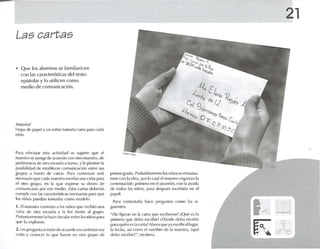 Las cartas
• Que los aIumnos se Iamllia ricen
con las características del texto
epistolar ylo utilicen como
medio de comunicación.
"'Mll"l'I;¡/
Hojas d(~ P,lpt>! Yun sobre tarna ún c.ut.l l>..u.l cada
niño,
Para efect uar esta .lctivid,ul se SUgi'-'R' que el
maes tro se IXlllg.l de acuerdo r-on otro maestro, de
prefe rencia de 01r.1 L'S<:uel,l () turno, y le plantee 1.1
posibilidad de l'sl., blt,ct'r rnmunirnción entre sus
grupos a través de C.u t.1S. Para comenzar seré
neces ar¡oq ue r ada maestro escnbauna ca rt.t p.lra
PI otro grupo, en 1a que l'XP U'M' su deseo de
comunica N ' por ('Se medio. Estas GU1.1Sdl'lwrán
cumplir con 1,1Srn nun-rfstícas 1ll'C('sari.ls p.Hilque
los niúos put' d,ln tomarlas comn modelo.
1. El maestro comenta a los nlúos que recibió una
ca rta de ot r.r ('seuel.1 y 1.1 I('e frente ,11 grupo,
Posvrlormcnte 1.1h,1('(' rinul,tr entre los nirios p.tra
qU(~ 1.1exploren,
2. Les pn'gtlllt.l siest.ln (le .mu-nlo en contestaresa
COlrl.l y cnmxer lo que h.1("('I en otro grupo de
primer grildo, ProlMhlerncnte los niños sc entusias-
men con 1.1idea, por lo cual el nuestro organizat a
cont(~la("it'JIl : prilllero <-'11 d pii'arrúlI, con 1.1.lyuda
ele todtlS los niños. para dt'SpuPs escrihirl.1 en e l
papel.
Para contest.u l,1 h.1C(· ¡¡n'guntas co mo las si-
guientes:
",;se fijaron en la cart a que rl'cibimos? ¡Qué es lo
primero que ddlO escribir? iDúrldl' debo escribir
p.1ra qu ién es 1,1eart.l?Ahor.l <¡ll t' Y.l l'scribiollug,u.
la foc ha, ,lsí rumu el nnm bn- du 1,1 m.icstra, ¡qué
debo cscrlbln", etcétera.
21
1<0 ti]
K cr~
 