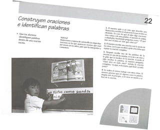 22
J. El m.ll'Sfro pide .1 un niño qUe (k'SCriha Un.1
iluslr.ld ón yl'S(Yihe en (" piL.lrrón lo que elniño va
did c'nrlo, En (",150 cit· que d /lUio dig.l oraciones
muyCorl.15 o dl' 110;1 p.l/"hr.l, r-l ll1al'slro lo anim,l
a .lmp/i.lrl.1S, h.lciéndole pregunl;ls COmo: "';Y qué
rn.is Ves?;CfÍmo t'S? ¿Dequé co/O( esr-
2. Elm.1l-'slrn t'SCri/>e una or.lciün COn jol .1yud.l dI!
lus niños. l ee lo que L'SCribió ypide a los niños qUe
repil.ln /.1 or,lción complet.l .
3. LA>SPUlÓS l'srrilX! U/la e/e las p,11.1bras e/(. 1.1
or·1C;(jn en un,l de l.ls tMjl'tas, se 1,1d.l a un niño y
le pide qUl.· 1.1 lo(',lI;ce en 1.1 orad(jo. Cuando t>I
oirln localiz.l 1.1 p.1f.lhra, el m.lestro pregUnt.l:
";Qué d iCQ pn lodo L'Slo r (Sl'ñ,lr,1 1.1 or.lci(jn
complel.l), ~iyaquí, en '.l IMi(·fa, qué dir,'i!, ;yludojUnlo?~
4. Se re.lli",.l (,1mismo Ir.l/Mjo Con olros niños. El
OMl.'Stro proQ/r.1 qUl.' en .J1gunfls C.1505 1.1 pal.lhra
elpgid.l esré al p rincipio, y ('O orros en Olt'dio o .11
fin;¡/ e/t' ',1 or.lci(jn.
Af.lIc·n;¡!
l/u slr<1("joflt'Syl.lrjPI'ls d!' c.lrtonci/lo (se eligen ¡'liS.
Ir.ldofll-'S en 1.15 qw.' ,lp;lfe.(c..ln l"SC1.'nas qu(' -'*'an
del inleflos de los nillos, P.Jr.1qee tas jnlerprelc:'n yCOm l' fllt·n).
Construyen oraciones
e identifican palabras
• Que los alumnos
identifiquen palal>r.1S
dentro de un.1 oración
eserit.,.
 