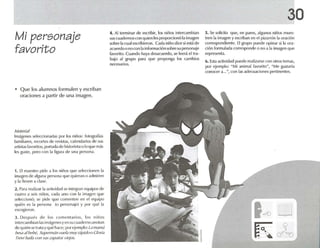 Mi personaje
favorito
• Q ue 10 $ alumnos formulen y escriban
oraciones a partir de una imagen .
M./tl'da!
ImJgencs sclccctonadas por los niños: fotografías
familiares, recortes de revistas, cale nda rios de sus
artistas favoritos, portada de historieta (J lo que rnas
les guste, pero con la ñgum de un" persona.
1. El maestro pide a los niúos que seleccionen la
imagen de alguna pe rsona q ue quieran o admiren
y la lIevt'1l a das!',
2. Para realizar 1<1 actividad se inlt'gran eq uipos de
cuatro a seis niños. cada uno con [, imagen 'lv"
seleccionó: se pide que cnucntcn en el equipo
quién es 1.1 pl'rSOn;¡ (o persnll,lje) y por que la
escogienlll.
:1. Después de los corn unta rios , los niños
intcrearnbianlasimágenesyen sucu.ulcmo arHrtan
dI'qui l"'n se r'lt.lyqu e luce: por ejemplo: l.l m.mü
IJI.'.<;./.iIhl'hl', SU¡JI·(fll.ifl V/I(Ü muy r,ipido o Glofl;¡
Trevi hll"J.¡ con .<;11.<; /,¡p./ (o.~· viojos.
4. Al termina r de escribir, los niños inter cambian
sus cuadernos con qu ien les proporcionó la imagen
sobre la ClJ.11escribieron. Cada niño dice si está de
ac uerdo o no con la información sobre su personaje
favorito. Cuando haya desacuerd o, se leerá el tra-
bajo al grupo para que proponga los ca mbios
necesarios.
30
5. Se solicita que, en pares, algunos niños mues-
tren la imagen y escríb.m en el pizarrón la oración
correspondiente. El grupo puede opinar si la orn-
don Iorrnutada corresponde o no a la imagen qu e
representa.
6. Esta actividad puede realizarse con otros ternas,
por ejemplo: NMi animal favorito ", NMe gustarfa
conocer .1...", con las adecua ctoncs pertinentes.
1<0 11
K cr~
 
