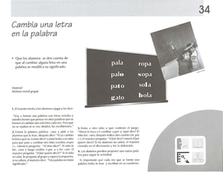 Cambia una letra
en la palabra
• Que los alumnos se den cuenta de
que al cambiar alguna letra en una
palabra se modifica su significado.
Af.If(,,,;lI
Alfabeto móvil hl"Up.11.
1. El maestro invita a los alumnosa jug;u y IL'Sdice:
34
NVoy a fnrm;u una p.11.1h(.1 con letras m{JViles y
ush'(les tienen qlle pensar en ouas palabras que se
for men al(~.llllhi,u 1111<1 solaletra ('.Id ,l l/e l. Para que
no Sl:' repitan ni S(~ nos ulvide n, 1,15 L'ScrihircrTlos."
2. forma 1.1 primera pal.lhr.l: nI,';'I, y pide a los
alumnos qll(' 1, h-an, desputos dice: "Si yo cambio
lak-traspor 111, idmlO d in' ~ (r ;lm,,) tnvita .r un niúo
par.l que p.1Sl' a ca rubl.u lllra ll'r, Icuubta 111 por
rl, entonces prt'gulllo¡ : "¡( (uno dic<'?", El niúu 1,
lec: n¡f,l; y luego cnmbta l ' por .t. y lt'l' (~J{(I. El
maestro pn'guIII.I: "iQué quiprl' dl'cir{" Si ('1niño
no sabe, 1(' pregullta ,11grupo y l'Spl'r;l 'a respuesta:
sino saben. l'I lll.!t'slro dice : "Esta patabra no tiene
signific.Hlo."
J . lnvil.l a otro niúo ,1 qu e rnnlirlll(' l'1 [uogo:
"Ahora te 10(;1 a ti c.lrllhi.H 11por ,J, iqUl' d ice? [1
niflOlee: o /m; después f(',lli,il otro c.l mhio (m por
el;el maestro pregunt.l: "iQlll~ dice? (m llm ) 'Qlll~
quiere dl'dr? Si los alumnos no saben, el maestro
consulta on el dtolon.ulo y 't'l' l,l rh-Iinirión.
4, los alumnos pm-rh-n pl'Opotwr IIn.l llueva p,ll.l-
hra p.lra sl'guir 1,1.ufivid.td.
Es imporl.Hl!l' CllI(' l~'Hl.l Vl'/ '1Ul' se (Ortlll' una
palabra todos la k-an y l'scrih,Hl en su ru.uk-rno.
rn
9
cff"D
 