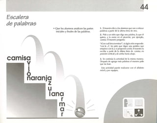 44
J . Se contin úa la actividad de la misma manera.
Después de agregar mas palab ras el maestro pide
que 1,15 lean.
Esta actividad puede realizarse con el 'llf.lbelo
móvil y por equipos.
1. El maestro d ice alos alumnos que van a enla zar
palabrasa partir de la última letra de otra.
2. Pide a un niúo que diga UJ1.1 palabra , la que él
quiera, y 1,1 anota en PI pizarrón: por ejemplo.
cuai..7. El maestro pregunta :
";Con cuál letra tcrminaz": sialg únmñn responde :
"con la r', les pide que digan una palabra que
empiece con la <1; si proponen .tvián, el maestro 1<1
escrilx! ,1 partir de la última letra de c.Jl1JI:~''¡, en
posición vertical y de arriba hada ¡¡bajo,
• Q ue los alumnos analicen las partes
iniciales y finales de las palabras.
•
camisa
v•
!
o .
naranja
z
u
lana
r
m
a
r
Escalera
de palabras
 