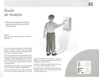 Buzón
de recados
• Que los niños expresen sus c1fL,<-1oS,
opiniones y pensamientos a través
de la escritura.
M,lff'ri,¡/
Un.r I:.lj.l, p.rpc! verde. un.r l.Hjel,l, un plurnfn y
1l'l.'¡':·UIlI' tl tt ).
1•Se Ullllision.l.l un ('<¡uiIX)flM.11.l f.lhric.lci lÍn de
buzón. Se pide que forren una <"lj.l, hag.m
elletn-ro, lo I)(~uen .11.1e.lj.l y (u luqul·n ...l buz ón
en 1.1 p.Hl'(I. elalcance de l!Klos.
2. El maos tm inftlrm,lque en esebuzón dt·I )l ~il.lr.in
!lIS 1ll('ns,ljl"S escrüosa sus r mn p.nu-ros, ,l l'l mismo
0 .11¡':nlpO, cuando leng.lIl .llgoque de-cir Icomunt-
e.lr); <¡m' los (oscrios no Sl'r,lll leidos por lodos, sino
5úlo por quienes los reciben, p Ul.OS 5(' trata d('
mensajes privados.
J. Informo]qUl' lodos los düs, .uues dt' salir, podr.in
revisar r-l hluún y n'cogl'r 1.1("orre~pondt'lld,1.
4. Dil'(' .1hlSniñlJs Il l le e.u!.1re('.lI!l1~I'r,í nll! x.ulo
en un ~obrt, hl'<:ho por t'lItlS mismos, en el que
escríb.m l'I nomhre dt' 1.1 pt>rson.1 .1 quien V.l
dirigido, flUl'lh, omitir 1'1nomhn- de qui('ll l'nví.l
el mcnsaic, si así lo decidl'l1.
5. Pueden escribir el mensaje a 1.1 hura dL'l n'CH'O,
en su eas,1 o ,1I11<'s de fill,¡Ii/. lr 1.1d .1SI'.
b. EVI'Il111.111l11'nt(', 1,1m.u-stro flregllnl.1 quit'lll'shan
n-ribido nu-nsajcs t-u el buzón y p rolllW 'Vl' 1,1
losn ilur.1entro los niños.
•
BUzón
45
14) w
K (!7~"'fJ
 