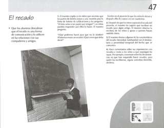El recado
• Que los alumnos descubran
que el recado es una form a
de comunicación y lo utilicen
en las relaciones con sus
compañeros y amigos.
1. El maestro explica ,1 los niños que nl'Cl'sit.l <J Ut'
los p.idn-s de fnmllta asislall a una n-unión p.lra la
firma d{~ boletas de califimcioncs y les prt'guntil:
"¡Cóm o aviso ,1 SlIS pap,is que Vl'ng,1I1~" l os niños
pueden responder que ellos lo harén. El maestro
pregunta:
"..Qué podemos hacer para que no lo oivldcnr
. Podcmosenviar un rec<!{h,?(Qu ócronn lllle dc!¡;¡
dl'cir?"
47
Escrihl~ en l'I pizarrón lo qu e losntúos le diclan y
después ellos lo copian en sus cuadernos.
2. Dl'SllUI'S(le (llIt' II >Snifl(lScopia ron el ror-ado del
pizarrón, el maestro les sugtcrc que escrih,1I1 un
reca do paril algún am igo. El maestro observa 1.1
escritura de los niños y apoya ,1 quienes h.1Y,1I1
omitido d.uos.
:l. El maestro dest.rca '1Igul1,ISde las caracterfstk-as
del n-cado: brevedad. f<lmili.uid.ld con el dcstlna-
tarlo y proxim idad Il'lllpur'll del hecho que se
l -omunic-a.
4. Hace com entarlos sobr(~ sus oxperienci.rs con
recados e invila a los niños .1 que expong.1I1 1,1S
sUY<ls. Por ejemplo, Olllvers,ln sobre 1,ISctrnmsran -
d.1S en que 1,111 requerido hace r recados, para
quien los escribieron, alguna <l11l~nlol.l divertida.
('[céter'l.
I f-' ~'"""'V ~
K 0'~
 