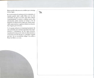 librerupodr.i(:Oll )(",l rst' un.t cartulinaqm' comeoga
dichas n'gl.lS.
(). Con las l.lrjl'I.1Sde prLosI.lmo de los m. uertalcs. el
lT1.lL~IrO pUl'd e s,lhe r cu.iles lihros son los m.is
so lió l.ldos, los qUl~ no se h-en, qué ni!'los utilizan
constantemente el servido y quitones p<KO. Esta
ínformadón Ixxlr.í orh-ntar su trabajo ,1 fin de
des pertar el inl{'rés de los niños por ciertos mate-
ri.lk.'So p.U.l motivar.1 quit'nl'S todavía no desa rro-
llan e! gusto IX)! 1.1 lectura.
7. Elmaes tro dl'l>er.¡ ser el principal promotor de
(-'!Ot.l nctivtdad, pero siempre apoyado en 1.1Sexpe-
nencias y ronwntanos de los niños lec t o res .
Inomliv.u;'i 1.1 inlt'f.lt:ciún l'fllre los niil!J'j let:!o(es y
no It'(1ofl-'!OClKll'lfin lit' <IUl.'SC "n ml.lgil'n" el gusto
por lee r. No S(' rl'(1)ll1it'nd.l ohlig.lf .1 los ntúos .1
llevar los lihros .l su C.1S,1.
 