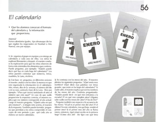 El calendario
• Que los alumn os conozcan el formato
del calendario y la información
que proporciona.
M,Ift'ri.1!
varios call'nd.u illS iguales, '¡IX) alm.uuque (de los
qlle rl'g.II.lt1 los ncgocí.uues en Navid,ld (J Año
Nuevo); uno por equipo.
1. Se (Irg,miz.l algruP()en equipo s ySI' t'nl rq~a un
rah-nd.mo .1 cad.l lino de ellos. los niúos lo
I'xplor'lI1 lihfl'lHcnle y después 1'1nlol{~lro condu-
ce 1.1explomoón para que hlS niños obse rven de
forma rnésslstemnlcalos eleme ntos que contiene.
PUI'(ll' pregunl.H, por ejemp lo: "iQuien puede
decir qué h.1Yen cada hoja del c.l l¡·Il(I.uio?'" l os
niños pu eden contestar que números, letras,
ruadntos. 1.1 Luna, etcétera.
o
56
2. Co nb ase en prt:tunl.ls, en diferentes sesionl..'S
el maestro .1I1olIi, <l con 105 niños 1.1 ma nera en que
{~.í org.lnizatl.l 1a información en el calendario:
Año, meses . días de '.1sema na. el númern del tlía
yen su caso. santo ral yfastos de 1.1 Luna. Dice ¡Xlr
ejemplo: "'P.ua qué servirá Iscñal.mdo el .lIio) el
ruuncru que L"sl,í aquí?~ En C.1SO de que n.u lie
proporcione 1.1 respuesta COH{·{'!.l, el maestro ex-
pn(., qu e ese número corresponde ,1"'-0 ,I(IU,II.
Luego pi rn.rcstro prefuIlI;¡: U/Quién s,lllt' en qué
,'-10 esl.lIllos!U, si ninglJll niflO .ulcru, pi maestro
dala [l'spw'sla. r"I1)II1('n IHJ('dl~ formul.u pr{'gllll-
t'1Sque pormit.m .1 los nirios comprt'nd¡'r el ron-
o-pto dt~ este periodo y por qUI' (~ld,1 año 5('
el,lhor.l un nuevo Gllt'lld.u io.
J. Se contin úa con los meses delaño. El maestre
pl.ln tl'.l 1,,5 siguientes preguntas: "¡Qué !>l°r.ln l'SOS
nombres ! ;Qué dir.i n esas palabras cnn letras
grandes que losl.n en 1..5 hojas del ralendario!" Si
nadie sabe, el maestro explica que!>lm los nombres
de los meses cid año. Continúa preguntando:
~iQlIi¡'n puedt· dt'(:ir en qué mes entramos a 1,1
{'seu!'l.l ? iY en qlll' mes cumpk-n ,uios? i AIguit'll
sabe cu.lles son los ml'St·Sde Gllor!;Y los de (río?U
Prl'flHlla lilmhi{>n con respecto .1 1.1 sccuencl.i de
los Illl'SI'S: "iCu,il es el primer mes de] a flO! iYpi
último! En este calcnd.rr¡o.¡en qut'· hoja Vl'ndr,í pi
prime r I1llOS? Si el primer mes <Id ario se 1I,1I11ol
enero, ent um-es , équé est'H.í escruo en 1.1 primer. l
hui,l? iCómu dirá .l hí? ¡Se ñí.m con qué Ielr.l
 