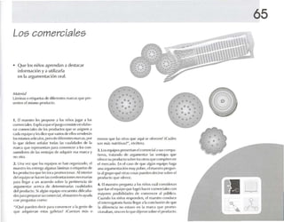 65
Los comerciales
• Que los niños aprendan a destacar
información y a utilizarla
en la argumentación oral.
Il w
-, .s,
•
.., .0 - ' .o " _.
! @ } ¡
•
•• ••
• " 0' , , •• • 0
"o o 0'0 o
3. Los equipos present.in elcomerciala !>lIS('(lmp.l-
ñcros, tr.n.mdo de ;ugulllenlM I.IS v(,III.li.IS qUl'
ofu't"e su prod uct o sobre losotrosque compiten en
el mercado. En el C.1SO de que algún {'tluipn h,I¡}1
una argullll'nl.1ó ún muy pobre, e1m.lloslru prt1-:un·
1.1.11 grupo qu(' otras COS.1S pueden deckse snh n- el
product o q Ul' Ofrl'H'.
4. [l m,lcslm pregunla a los niños eu.íl cOrlsidt'ran
que fue pi{'quipo qlle logró hacercomcrcl.rk-s con
mayores lll )si l ]i l i( I,HII~s (Ic 1:IH1VCfl('I'r ,11 lllll)lil"!].
Cuando tos niúos responden. el maest ro O H1du("{'
t'i in1t'fr()gal!)ril ) h.ISl.l llt'g.]r ,1 1.1u H1d usiún de (llIl'
la di(('rt'nd ,1 no estuvo en la morca que promo-
cionah.m, sinu en In que dijeron S(lllre el producto.
menos que los ot ras <¡ Ul' .u lul se UfrCIl.-'n? iCu.íkos
so n m.ls nutritiv.ls?", l'ft"í'ler,l.
1. El m.Il~Ir(} les propone .1 los niños ¡ugou .1 los
corm-rci.rk-s. Explicaque el jUt.'g(ICo IlSisk ·{·n clabo-
r.n CUlllt'rd.llt's dl' los prod uctos que S{' .1signl·n a
cada equipoy 11'5 dice que variosdI' ellos venderán
los rnísmos arnculos. pero de diferentes marcas. por
lo que deben S(.'ñ.l1.u tedas 1.15 n lollicLlllt'S dt· 1.1
m.HGI que rl'pH.~·nt.ln pon.1 l"lmVl'nn 'r a los ("(JO-
sumidores lit' 1.15 ventajas de .u lquirir l'Sol m.uca y
no ulr.l .
2. Un.r Vl'L que los equipos se han org.m i7.1do, el
nuestro h-s ('nlfl1}l algunas 1.ímin.1Sn ('liqud.1Sde
t(1S IIH)(IIK1IlS IluCles1l11'<l promocionar. Al inte rior
(11'1 ('(luif}(15(' hacen 1.1~ ('(mfnllllal"illllt'S llt '« 'S<lri.l~
p.lra IIt'g,lr a un .l("Jl'rdo schtu 1.1111'rl int'Ill"i.l dt,
argllrlll '1l1.lr arr-rra de 1II'lt'rl11in.]II,l~ cu.rlkladcs
ck-l pnxlmtn. Si .1lglm equipo l'nn lt'lllra rlifirult.r-
des1',Jr.l pr{'fl,irMsucouu-rr-ial, pi m.rcstro lo ayud.l
rnn p rl'w m l.l~ r-umo:
";'Q ue pllt'lll'n derir p.l ril U lI lVt ' fl("l'r a 1,1gt'Jl lt' dt'
(IUt' ,Illquier,lll es tas gillll'I.1S? "Cupst.m más ()
M ,I(t'I'I;'¡
Llllli n,l$o l·tiqlll'l,lSde difcn-ntes ru.m'as qUl' prc-
St'nlt'll elmlsmo pn xiurto.
 