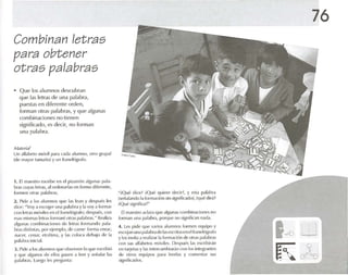 Combinan let ras
para obtener
otras palabras
• Que los alumnos descubran
qlle las letras de una palabra.
puestasen diferente ord en,
forman otras palabras, yque algunas
combinaciones no tienen
significado, es decir, no forman
una palabra.
M.IItV¡'1!
Un .llf.lheln múvil p.na (";ul.1 alumno, otro grupal
(de mayor l,ull'}f'm) y un Iranelógrafo.
1. [1m.u-stro cscrllx- en ('1pizarrón algunas 1>.11.,·
bms cuyas letras, .,1orc!l'narlas en forllMdiferente,
formen 01r.15 !J'II.l bras.
2. Pide .1 los alumnos q Ul' 1.15 k-an Ydespués les
dice: "Voy a escoger una p"lahr;l y 1.1 voya formar
con 1t'lr.ls lllúvil('S en el franelúw.1fo; después. con
{':;';ISrnislll.ls [{'Iras (m m ,n{' otras p.ll.lhr ,15." Rl'.l li"il
alglltl.1S to l11bin,ld orlt's de letr.rs fmm,mdo pal.,-
br,S dislinl,IS, por ('¡t'mplo, d(~ cnrm- form,l ( 'f1f.U~
rua-r; n 'o.//; I'lel'h'fa, y IdS COIOC.1 ddloljo de la
p;ILlhr.l inki.rl.
:t l'icJt';1los ,1ilIll1l1l)'i(llII'nhSt'fvt'n lo qlJt' l''inihit'¡
y qlll' .llgunos di' I'II0s P,I'it'11 ;1 It't'f Ys('tl.ll,lf l.rs
p.ll.lbr.1S. l W'go It's prl'gtllll.l:
~iQlll~ dice? iQUl' quit'rt' dl'dr!, y est.l p.lI,lhr.,
(Sl'll al., ndo la form,lcitlllsin siHnific;ulo), vqué dirM
¡Qué signific., ?"
El maestro "e1.H.,qUl' ;llglJll.JS rombinariones no
fonrun una p.il.rbra, porqUl' no slgntñcnn n.l(1.1.
4. l es pide qm' varios alumnos Iomwn equipo y
t'SI'()j;11l 1I1l.l11ol1.11 )r,l (le1,ISes¡:ril.ls['!lelfra!lt'lt)grafo
y los Invita;l H',lli/,lI 1.1(w ll1.Kiún d(~ oh,IS p.ll,lbr.ls
con sus ., If.lhl'lo'i 1l11'wilt's. DI'SPUI's 1.1s t'snihir,ín
en l.Hjplas y las inlt'fc,lI11hiolr.ín el 1Il los lntogr.uucs
de otros equipos p.H,1 1{'{'rI,ls y comentar sus
sígníñcados.
76
 