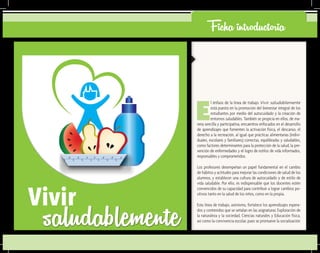 Ficha introductoria
E
l énfasis de la línea de trabajo Vivir saludablemente
está puesto en la promoción del bienestar integral de los
estudiantes por medio del autocuidado y la creación de
entornos saludables. También se propicia en ellos, de ma-
nera sencilla y participativa, encuentros enfocados en el desarrollo
de aprendizajes que fomenten la activación física, el descanso, el
derecho a la recreación, al igual que prácticas alimentarias (indivi-
duales, escolares y familiares) correctas, equilibradas y saludables,
como factores determinantes para la protección de la salud, la pre-
vención de enfermedades y el logro de estilos de vida informados,
responsables y comprometidos.
Los profesores desempeñan un papel fundamental en el cambio
de hábitos y actitudes para mejorar las condiciones de salud de los
alumnos, y establecer una cultura de autocuidado y de estilo de
vida saludable. Por ello, es indispensable que los docentes estén
convencidos de su capacidad para contribuir a lograr cambios po-
sitivos tanto en la salud de los niños, como en la propia.
Esta línea de trabajo, asimismo, fortalece los aprendizajes espera-
dos y contenidos que se señalan en las asignaturas: Exploración de
la naturaleza y la sociedad, Ciencias naturales y Educación física,
así como la convivencia escolar, pues se promueve la socialización
saludablementeVivir
 