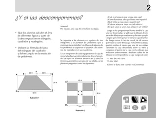 2
¿Y si las descomponemos?
• Que los alumnos calculen el área
de diferentes figuras a partir de
la descomposición en triángulos,
cuadrados y rectángulos.
• Utilicen las fórmulas del área
del triángulo, del cuadrado
y del rectángulo en la resolución
de problemas.
Se organiza a los alumnos en equipos de tres
integrantes y se plantean los problemas que a
continuación se detallan. Los dibujos de algunos de
los problemas se copian en el pizarrón y los alum-
nos los reproducen en sus cuadernos.
1.1.1.1.1. Los integrantes de cada equipo toman la caja de
cereal y la observan detenidamente. Con el propó-
sito de que los alumnos reconozcan y usen los
términos geométricos propios de los sólidos, se les
plantean preguntas como las siguientes:
¿Cuál es el espacio que ocupa esta caja?
¿Cómo llamamos a lo que limita este espacio?
¿Qué limita a esas caras o superficies?
¿Cuántas aristas se unen en cada vértice?
¿En qué casos se unen más aristas en un vértice?
Luego se les pregunta qué forma tendría la caja
una vez desarmada y se pide que la dibujen. Com-
paran los dibujos que realizaron y discuten y expli-
can por qué creen que así se vería la caja desarma-
da. Luego cortan la caja de cereal, de tal manera
que todas las caras de la caja, incluyendo las tapas,
queden unidas al menos por una de sus aristas.
Extienden la caja desarmada sobre su mesa y
comparan el patrón de la caja con los dibujos que
realizaron anteriormente. Analizan cuáles de los
dibujos no corresponden a la caja. Luego calculan:
El área de cada cara.
El área total.
¿Cómo se llama este cuerpo en Geometría?
Ilustración 1Ilustración 1Ilustración 1Ilustración 1Ilustración 1
Ilustración 2Ilustración 2Ilustración 2Ilustración 2Ilustración 2
Material
Por equipo, una caja de cereal con sus tapas.
E
F
fich mat 6/bueno 1-24 5/29/01, 5:11 PM13
 
