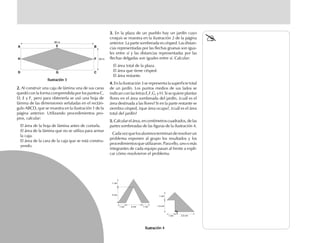 2.2.2.2.2. Al construir una caja de lámina una de sus caras
quedó con la forma comprendida por los puntos C,
D, E y F, pero para obtenerla se usó una hoja de
lámina de las dimensiones señaladas en el rectán-
gulo ABCD, que se muestra en la ilustración 1 de la
página anterior. Utilizando procedimientos pro-
pios, calcular:
El área de la hoja de lámina antes de cortarla.
El área de la lámina que no se utiliza para armar
la caja.
El área de la cara de la caja que se está constru-
yendo.
3.3.3.3.3. En la plaza de un pueblo hay un jardín cuyo
croquis se muestra en la ilustración 2 de la página
anterior. La parte sombreada es césped. Las distan-
cias representadas por las flechas gruesas son igua-
les entre sí y las distancias representadas por las
flechas delgadas son iguales entre sí. Calcular:
El área total de la plaza.
El área que tiene césped.
El área restante.
4.4.4.4.4. En la ilustración 3 se representa la superficie total
de un jardín. Los puntos medios de sus lados se
indican con las letras E,F,G, y H. Si se quiere plantar
flores en el área sombreada del jardín, ¿cuál es el
área destinada a las flores? Si en la parte restante se
siembra césped, ¿que área ocupa?, ¿cuál es el área
total del jardín?
5.5.5.5.5. Calcular el área, en centímetros cuadrados, de las
partes sombreadas de las figuras de la ilustración 4.
Cadavezquelosalumnosterminanderesolverun
problema exponen al grupo los resultados y los
procedimientosqueutilizaron.Paraello,unoomás
integrantes de cada equipo pasan al frente a expli-
car cómo resolvieron el problema.
E
Ilustración 3Ilustración 3Ilustración 3Ilustración 3Ilustración 3
Ilustración 4Ilustración 4Ilustración 4Ilustración 4Ilustración 4
fich mat 6/bueno 1-24 5/29/01, 5:11 PM14
 