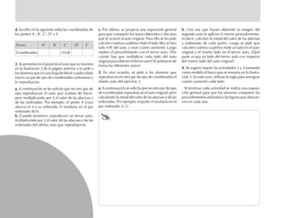 b.b.b.b.b. Una vez que hayan obtenido la imagen del
segundo auto le aplican el mismo procedimiento,
es decir, calculan la mitad del valor de las abscisas
y ordenadas de cada punto. Luego se pide que
calculen cuántos cuadritos mide un lado en el auto
original y el mismo lado en el tercer auto. ¿Qué
parte ocupa un lado del tercer auto con respecto
del mismo lado del auto original?
4.4.4.4.4. Se sugiere repetir las actividades 2 y 3 tomando
como modelo el barco que se muestra en la ilustra-
ción 3. En este caso, utilizan la regla para averiguar
cuánto aumentó cada lado.
Al terminar cada actividad se realiza una exposi-
ción general para que los alumnos comparen los
procedimientos utilizados y las figuras que obtuvie-
ron en cada una.
c.c.c.c.c. Por último, se propicia una exposición general
para que comparen los autos obtenidos y discutan
qué le ocurrió al auto original. Para ello se les pide
calcular cuántos cuadritos mide el lado AB y el otro
lado A’B’ del auto, y vean cuánto aumentó. Luego
repiten el procedimiento con el tercer auto. ¿Por
cuánto hay que multiplicar cada lado del auto
original para obtener el tercer auto? ¿Cambiaron de
forma los diferentes autos?
3.3.3.3.3. En otra ocasión, se pide a los alumnos que
reproduzcan en otro par de ejes de coordenadas el
mismo auto del ejercicio 2.
a.a.a.a.a. A continuación se solicita que en otro par de ejes
de coordenadas reproduzcan el auto original, pero
calculando la mitad del valor de las abscisas y de las
ordenadas. Por ejemplo, el punto A resultaría en el
par ordenado (2,1).
d.d.d.d.d. Escribir en la siguiente tabla las coordenadas de
los puntos A’, B’, C’, D’ y E’.
PUNTO A’ B’ C’ D’ E’
Coordenadas (14,8)
2.2.2.2.2. Se presenta en el pizarrón el auto que se muestra
en la ilustración 2 de la página anterior y se pide a
los alumnos que en una hoja de block cuadriculada
tracen un par de ejes de coordenadas cartesianas y
lo reproduzcan.
a.a.a.a.a. A continuación se les solicita que en otro par de
ejes reproduzcan el auto que acaban de hacer,
pero multiplicando por 2 el valor de las abscisas y
de las ordenadas. Por ejemplo, el punto A (cuya
abscisa es 4 y su ordenada 2) resultaría en el par
ordenado (8,4).
b.b.b.b.b. Cuando terminen, reproducen un tercer auto,
multiplicando por 2 el valor de las abscisas y de las
ordenadas del último auto que reprodujeron.
fich mat 6/bueno 1-24 5/29/01, 5:11 PM16
 