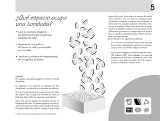 5
¿Qué espacio ocupa
una tonelada?
• Que los alumnos imaginen
las dimensiones que ocupa una
tonelada de maíz.
• Representen en gráficas
de barras los datos presentados
en una tabla.
• Analicen la información representada
en una gráfica de barras.
dentro de la caja. Si no saben, el maestro les indica
cómo hacerlo. Una vez que los equipos hayan
calculado el volumen, comparan sus resultados. Si
entre todos los equipos aparecen diferentes volú-
menes se analizan cuáles están dentro de un rango
de error aceptable y cuáles son incorrectos. Con los
volúmenes que tienen un margen de error acepta-
ble, se calcula el promedio para obtener el volu-
men más aproximado.
b.b.b.b.b. Se resuelven los siguientes problemas:
Si se colocara una tonelada de maíz en una caja
de un metro cuadrado de superficie en su base,
¿a qué altura, en metros, llegaría el maíz?
Sisecolocaralaproduccióndemaízdelaño1993,
(18 millones 309* mil toneladas), en una caja
imaginaria con una base cuadrada de 100 × 100
metros y una altura también de 100 metros,
¿cabría?, ¿sobraría o faltaría maíz?
Se organiza a los alumnos en equipos de tres
integrantes y se plantean los siguientes problemas:
1.1.1.1.1. Con el propósito de que los alumnos se den idea
del espacio que ocupa una tonelada de maíz se
pide que desarrollen las siguientes actividades.
a.a.a.a.a. En una caja de zapatos los alumnos vacian un
kilogramo de maíz. El maestro propicia una discu-
sión con los alumnos sobre cómo puede calcularse
el volumen del maíz, es decir, el espacio que ocupa
Material
Por equipo, una caja de zapatos o un bote en forma
de prisma.
* Fuente: Secretaría de Agricultura y Recursos Hidráulicos.
fich mat 6/bueno 1-24 5/29/01, 5:12 PM19
 