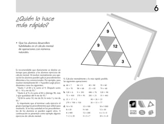 6
¿Quién lo hace
más rápido?
Es recomendable que diariamente se destine un
tiempo para plantear a los alumnos ejercicios de
cálculo mental. Al resolver mentalmente una ope-
ración los alumnos pueden aplicar procedimientos
diferentes a los convencionales. Por ejemplo, para
resolver mentalmente 84 + 9 pueden surgir proce-
dimientos como los siguientes:
“Quito 1 al 84 y lo sumo al 9. Después sumo
83 + 10 y me da 93.”
“Quito 6 al 9 y lo sumo al 84 y obtengo 90, más
3 que quedaban del 9 me da 93.”
“Al 84 le sumo 10, me da 94, le resto 1 y me da
93.”
Es importante que al terminar cada ejercicio el
grupo exponga los procedimientos que utilizó para
resolverlo. Si no hay variedad en los procedimien-
tos de los alumnos se pueden sugerir otros. A
continuación se presentan como ejemplo algunos
ejercicios de cálculo mental.
• Que los alumnos desarrollen
habilidades en el cálculo mental
de operaciones con números
naturales.
1.1.1.1.1. Calcular mentalmente y lo más rápido posible,
las siguientes operaciones:
a.a.a.a.a. 68 + 7 84 + 9 40 + 90 70 + 60
53 + 70 90 + 68 25 + 85 79 + 68
b.b.b.b.b. 128 + 6 9 + 395 480 + 70 520 + 90
75 + 450 370 + 95 285 + 25 35 + 465
c.c.c.c.c. 25 + 17 + 3 48 + 26 + 22
270 + 190 + 130 26 + 33 + 77
d.d.d.d.d. 14 × 10 32 × 100 30 × 1 000
8 × 20 9 × 60 12 × 30
8 × 400 12 × 200 6 × 5 × 4
7 × 3 × 20 4 × 5 × 7 30 × 2 × 8
9
9 12
3
fich mat 6/bueno 1-24 5/29/01, 5:12 PM21
 
