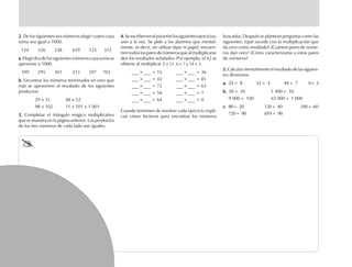 2.2.2.2.2. De los siguientes seis números elegir cuatro cuya
suma sea igual a 1000.
124 326 238 619 125 312
a.a.a.a.a.Elegirdosdelossiguientesnúmeroscuyasumase
aproxime a 1000.
399 295 301 513 597 703
b.b.b.b.b. Encontrar los números terminados en cero que
más se aproximen al resultado de los siguientes
productos:
29 × 31 48 × 52
98 × 102 11 × 101 × 1 001
3.3.3.3.3. Completar el triángulo mágico multiplicativo
que se muestra en la página anterior. Los productos
de los tres números de cada lado son iguales.
4.4.4.4.4.Seescribenenelpizarrónlossiguientesejercicios,
uno a la vez. Se pide a los alumnos que mental-
mente, es decir, sin utilizar lápiz ni papel, encuen-
tren todos los pares de números que al multiplicarse
den los resultados señalados. Por ejemplo, el 42 se
obtiene al multiplicar 2 × 21, 6 × 7 y 14 × 3.
___ × ___ = 15 ___ × ___ = 36
___ × ___ = 42 ___ × ___ = 81
___ × ___ = 72 ___ × ___ = 63
___ × ___ = 56 ___ × ___ = 1
___ × ___ = 64 ___ × ___ = 0
Cuando terminen de resolver cada ejercicio expli-
can cómo hicieron para encontrar los números
buscados. Después se plantean preguntas como las
siguientes: ¿qué sucede con la multiplicación que
da cero como resultado? ¿Cuántos pares de núme-
ros dan cero? ¿Cómo caracterizarías a estos pares
de números?
5.5.5.5.5.Calcularmentalmenteelresultadodelassiguien-
tes divisiones:
a.a.a.a.a. 24 ÷ 8 32 ÷ 4 49 ÷ 7 0÷ 3
b.b.b.b.b. 30 ÷ 10 1 400 ÷ 10
9 000 ÷ 100 42 000 ÷ 1 000
c.c.c.c.c. 80 ÷ 20 120 ÷ 40 240 ÷ 60
720 ÷ 90 810 ÷ 90
fich mat 6/bueno 1-24 5/29/01, 5:12 PM22
 