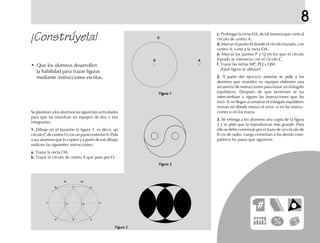 8
¡Constrúyela!
• Que los alumnos desarrollen
la habilidad para trazar figuras
mediante instrucciones escritas.
Se plantean a los alumnos las siguientes actividades
para que las resuelvan en equipos de dos o tres
integrantes.
1.1.1.1.1. Dibuje en el pizarrón la figura 1, es decir, un
círculo C de centro O con un punto exterior A. Pida
a sus alumnos que lo copien y a partir de ese dibujo
realicen las siguientes instrucciones.
a.a.a.a.a. Trazar la recta OA.
b.b.b.b.b. Trazar el círculo de centro A que pase por O.
c.c.c.c.c. Prolongar la recta OA, de tal manera que corte al
círculo de centro A.
d.d.d.d.d. Marcar el punto M donde el círculo trazado, con
centro A, corta a la recta OA.
e.e.e.e.e. Marcar los puntos P y Q en los que el círculo
trazado se intersecta con el círculo C.
f.f.f.f.f. Trazar las rectas MP, PQ y QM.
¿Qué figura se obtuvo?
2.2.2.2.2. A partir del ejercicio anterior se pide a los
alumnos que reunidos en equipos elaboren una
secuencia de instrucciones para trazar un triángulo
equilátero. Después de que terminan se las
intercambian y siguen las instrucciones que les
tocó. Si no llegan a construir el triángulo equilátero
revisan en dónde estuvo el error: si en las instruc-
ciones o en los trazos.
3.3.3.3.3. Se entrega a los alumnos una copia de la figura
2 y se pide que la reproduzcan más grande. Para
ello se debe comenzar por el trazo de un círculo de
8 cm de radio. Luego comentan a los demás com-
pañeros los pasos que siguieron.
O A
Figura 3Figura 3Figura 3Figura 3Figura 3
Figura 2Figura 2Figura 2Figura 2Figura 2
Figura 1Figura 1Figura 1Figura 1Figura 1
C
A
B
M R
N S
T U
QP
C1 C2
fich mat 6/bueno 25-40 5/29/01, 4:39 PM25
 