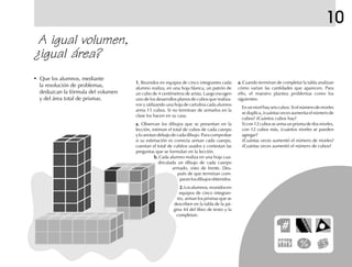 10
A igual volumen,
¿igual área?
• Que los alumnos, mediante
la resolución de problemas,
deduzcan la fórmula del volumen
y del área total de prismas.
1.1.1.1.1. Reunidos en equipos de cinco integrantes cada
alumno realiza, en una hoja blanca, un patrón de
un cubo de 4 centímetros de arista. Luego escogen
uno de los desarrollos planos de cubos que realiza-
ron y utilizando una hoja de cartulina cada alumno
arma 11 cubos. Si no terminan de armarlos en la
clase los hacen en su casa.
a.a.a.a.a. Observan los dibujos que se presentan en la
lección, estiman el total de cubos de cada cuerpo
y lo anotan debajo de cada dibujo. Para comprobar
si su estimación es correcta arman cada cuerpo,
cuentan el total de cubitos usados y contestan las
preguntas que se formulan en la lección.
b.b.b.b.b. Cada alumno realiza en una hoja cua-
driculada un dibujo de cada cuerpo
armado, visto de frente. Des-
pués de que terminan com-
paranlosdibujosobtenidos.
2.2.2.2.2.Losalumnos,reunidosen
equipos de cinco integran-
tes, arman los prismas que se
describen en la tabla de la pá-
gina 44 del libro de texto y la
completan.
a.a.a.a.a. Cuando terminan de completar la tabla analizan
cómo varían las cantidades que aparecen. Para
ello, el maestro plantea problemas como los
siguientes:
Enunnivelhayseiscubos.Sielnúmerodeniveles
se duplica, ¿cuántas veces aumenta el número de
cubos? ¿Cuántos cubos hay?
Si con 12 cubos se arma un prisma de dos niveles,
con 12 cubos más, ¿cuántos niveles se pueden
agregar?
¿Cuántas veces aumentó el número de niveles?
¿Cuántas veces aumentó el número de cubos?
fich mat 6/bueno 25-40 5/29/01, 4:39 PM29
 