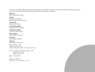 El Fichero. Actividades didácticas. Matemáticas. Sexto grado fue elaborado en la Dirección General de Materiales y Métodos Educativos
de la Subsecretaría de Educación Básica y Normal de la Secretaría de Educación Pública.
RedacciónRedacciónRedacciónRedacciónRedacción
Mónica Schulmaister Lagos
AsesoríaAsesoríaAsesoríaAsesoríaAsesoría
Esnel Pérez Hernández
Renato Sergio Rosas Domínguez
ColaboraciónColaboraciónColaboraciónColaboraciónColaboración
Hugo Espinoza Pérez
Coordinación editorialCoordinación editorialCoordinación editorialCoordinación editorialCoordinación editorial
Elena Ortiz Hernán Pupareli
Cuidado de la ediciónCuidado de la ediciónCuidado de la ediciónCuidado de la ediciónCuidado de la edición
Lourdes Escobedo Muñoz
Diseño originalDiseño originalDiseño originalDiseño originalDiseño original
Mauro Calanchina Poncini
FormaciónFormaciónFormaciónFormaciónFormación
Martín Aguilar Gallegos
IlustraciónIlustraciónIlustraciónIlustraciónIlustración
Ricardo Figueroa Cisneros
Primera edición, 1995
Segunda edición, 2001
D.R. © Secretaría de Educación Pública, 1995
Argentina 28, Centro,
06020, México, D.F.
ISBN 970-18-6202-3
Impreso en México
DISTRIBUCIÓN GRATUITA-PROHIBIDA SU VENTA
FICHAD/M/6/P-001-008.PM7.0 5/15/03, 10:22 AM3
Tercera reimpresión, 2004 (ciclo escolar 2004-2005)
 
