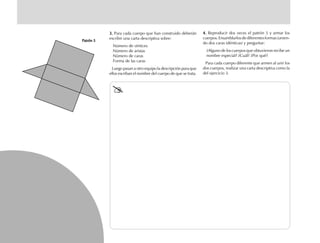 3.3.3.3.3. Para cada cuerpo que han construido deberán
escribir una carta descriptiva sobre:
Número de vértices
Número de aristas
Número de caras
Forma de las caras
Luego pasan a otro equipo la descripción para que
ellos escriban el nombre del cuerpo de que se trata.
Patrón 5Patrón 5Patrón 5Patrón 5Patrón 5
4.4.4.4.4. Reproducir dos veces el patrón 5 y armar los
cuerpos.Ensamblarlosdediferentesformas(unien-
do dos caras idénticas) y preguntar:
¿Alguno de los cuerpos que obtuvieron recibe un
nombre especial? ¿Cuál? ¿Por qué?
Para cada cuerpo diferente que armen al unir los
dos cuerpos, realizar una carta descriptiva como la
del ejercicio 3.
fich mat 6/bueno 25-40 5/29/01, 4:39 PM32
 