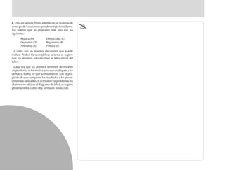 4.4.4.4.4. En la escuela de Pedro además de las materias de
sexto grado los alumnos pueden elegir dos talleres.
Los talleres que se proponen este año son los
siguientes:
Música (M) Electricidad (E)
Deportes (D) Repostería (R)
Artesanía (A) Pintura (P)
¿Cuáles son las posibles elecciones que puede
realizar Pedro? Para simplificar la tarea se sugiere
que los alumnos sólo escriban la letra inicial del
taller.
Cada vez que los alumnos terminen de resolver
un problema se les motiva para que expliquen a los
demás la forma en que lo resolvieron, con el pro-
pósito de que comparen los resultados y los proce-
dimientos utilizados. Si al resolver los problemas los
alumnos no utilizan el diagrama de árbol, se sugiere
presentárselos como otra forma de resolución.
fich mat 6/bueno 25-40 5/29/01, 4:39 PM34
 