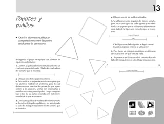 13
Popotes y
palillos
a.a.a.a.a. Dibujar uno de los palillos utilizados.
3.3.3.3.3. Se utilizaron varios popotes del mismo tamaño
para hacer una figura de lados iguales y no sobró
nada. Los popotes que se utilizaron y el tamaño de
cada lado de la figura son como los que se mues-
tran:
• Que los alumnos establezcan
comparaciones entre las partes
resultantes de un reparto.
Se organiza el grupo en equipos y se plantean las
siguientes actividades:
1.1.1.1.1. Con tres popotes del mismo tamaño se formó un
cuadrado y no sobró nada. El lado del cuadrado es
del tamaño que se muestra:
a.a.a.a.a. Dibujar uno de los popotes enteros.
b.b.b.b.b. Para verificar la respuesta anterior se sugiere que
los alumnos modelen el problema, para lo cual
deben recortar tres tiras de cartoncillo que repre-
senten a los popotes, unirlas (sin encimarlas) y
partirlas en cuatro partes iguales. Luego comprue-
ban si tres de las partes obtenidas son del mismo
tamaño de la que se muestra.
2.2.2.2.2.Concuatropalillosdemaderadelmismotamaño
se formó un triángulo equilátero y no sobró nada.
El lado del triángulo equilátero es del tamaño que
se muestra:
Longitud del popote
Lado
¿Qué figura con lados iguales se logró formar?
¿Cuántos popotes enteros se utilizaron?
4.4.4.4.4. Para hacer un triángulo equilátero se utilizaron
cinco popotes sin que sobrara nada.
a.a.a.a.a. Representar en la recta AB el tamaño de cada
lado del triángulo (no se vale dibujar más popotes).
Longitud del popote
A B
fich mat 6/bueno 25-40 5/29/01, 4:39 PM35
 