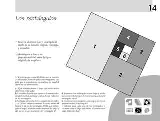 14
Los rectángulos
• Que los alumnos tracen una figura al
doble de su tamaño original, con regla
y escuadra.
• Identifiquen si hay o no
proporcionalidad entre la figura
original y la ampliada.
1.1.1.1.1. Se entrega una copia del dibujo que se muestra
a cada equipo, formado por cuatro integrantes, y se
pide que lo reproduzcan en una hoja de papel al
doble de sus dimensiones.
a.a.a.a.a. ¿Qué relación tienen el largo y el ancho de los
diferentes rectángulos?
b.b.b.b.b. Completar la tabla que aparece al reverso colo-
cando la medida del largo y del ancho de cada uno
de los rectángulos.
c.c.c.c.c. Si el largo y el ancho del rectángulo inicial miden
24 y 20 cm, respectivamente, ¿cuánto miden el
largo y el ancho del rectángulo 2? ¿En qué rectán-
gulo el largo y el ancho miden la mitad del largo y
del ancho, respectivamente, del rectángulo 2?
d.d.d.d.d. Enumerar los rectángulos cuyos largo y ancho
aumentanodisminuyendemaneraproporcionalal
rectángulo inicial.
e.e.e.e.e.Enumerarlosrectánguloscuyoslargoyanchoson
proporcionales al rectángulo 1.
f.f.f.f.f. Calcular para cada uno de los rectángulos el
cociente entre el largo y el ancho. ¿Cuántos resul-
tados diferentes hay?
1
2
3
6
4
5
fich mat 6/bueno 25-40 5/29/01, 4:39 PM37
 