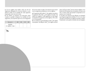 a.a.a.a.a. Con la regleta roja miden cada uno de los
segmentos dibujados en el inciso anterior y com-
pletan la tabla con la medida de cada segmento
expresada como fracción mixta.
b.b.b.b.b. Por último, se propicia una discusión sobre
cuándo es posible comparar las medidas de los
segmentos, ¿en el primer ejercicio o en el segundo?
SEGMENTO AB BC CD DE
Medida
en regletas rojas
2.2.2.2.2. En otra sesión se pide a los alumnos que resuel-
van los siguientes problemas con las regletas:
a.a.a.a.a. El segmento MN mide 4
5
6
de regletas moradas y
el segmento PQ mide
3
10
de regletas moradas. Sin
utilizar las regletas, ¿cuál segmento es más largo?
Comprobar la respuesta con las regletas. ¿Por cuán-
to es más grande?
b.b.b.b.b. Se construye una banda AAAAA que mide
2
5
de regleta
anaranjada, otra BBBBB que mide
1
2
de regleta anaran-
jada y la CCCCC que mide
6
2
de las mismas regletas. Si se
juntan las tres bandas (sin encimarlas) y se hace una
sola, ¿cuánto mide esta banda? Comprobar la res-
puesta con el material.
c.c.c.c.c. Se pide a los alumnos que dibujen un triángulo
quetengalassiguientesmedidas13,9y5cmy,que
calculen su perímetro en regletas moradas y negras.
Finalmente, se les pide el nombre de ese triángulo.
fich mat 6/bueno 41-64 5/29/01, 4:27 PM42
 
