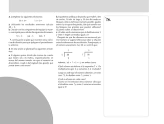 2.2.2.2.2. Completar las siguientes divisiones:
30 ÷ 3= 12 ÷ 3=
a.a.a.a.a. Utilizando los resultados anteriores calcular
42 ÷ 3.
b.b.b.b.b. Discutir con los compañeros del equipo la mane-
ramásrápidaparacalcularlassiguientesdivisiones:
51 ÷ 3 65 ÷ 5 84 ÷ 7
A continuación se pide que inventen otros ejerci-
cios de división para que apliquen el procedimien-
to anterior.
3.3.3.3.3. En otra sesión se plantean los siguientes proble-
mas:
a.a.a.a.a. Si alguien quiere dividir dos tramos de cuerda
que miden 32 y 36 metros, respectivamente, en
trozos del mismo tamaño sin que el material se
desperdicie, ¿cuál es la longitud más grande que
puede tener cada trozo?
b.b.b.b.b. Si partimos un bloque de piedra que mide 12 dm
de ancho, 18 dm de largo y 30 dm de fondo en
bloques cúbicos del mayor tamaño posible, iguales
entre sí y sin que sobre piedra, ¿de qué tamaño son
los bloques más grandes que pueden utilizarse?
¿Cuántos cubos se obtuvieron?
c.c.c.c.c. ¿Cuáles son los números que al dividirse entre 5
y entre 7 dejan un residuo igual a 3?
Después de que los alumnos encuentren el pri-
mer número se sugiere reflexionar sobre la relación
entre los elementos de una división. Por ejemplo, si
el número encontrado fue 38, se verificó que:
7
5 38
3
5
7 38
3
Además, 38 = 7 × 5 + 3, en ambos casos.
¿Qué número se obtiene si la expresión 7 × 5 la
multiplicamos por 2, y sumamos 3 al resultado?
Luego se pide que el número obtenido, en este
caso 73, lo dividan entre 7 y entre 5.
¿Cuál es el resto en cada caso?
¿Cómo se encontrarían otros números tales que
al dividirlos entre 7 y entre 5 tuvieran un residuo
igual a 3?
fich mat 6/bueno 41-64 5/29/01, 4:28 PM46
 