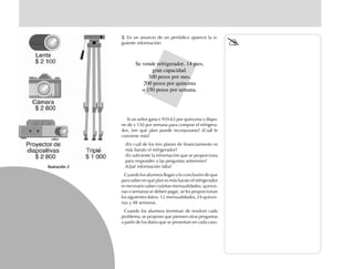 Ilustración 2Ilustración 2Ilustración 2Ilustración 2Ilustración 2
3.3.3.3.3. En un anuncio de un periódico aparece la si-
guiente información:
Si un señor gana $ 959.63 por quincena y dispo-
ne de $ 150 por semana para comprar el refrigera-
dor, ¿en qué plan puede incorporarse? ¿Cuál le
conviene más?
¿En cuál de los tres planes de financiamiento es
más barato el refrigerador?
¿Es suficiente la información que se proporciona
para responder a las preguntas anteriores?
¿Qué información falta?
Cuando los alumnos llegan a la conclusión de que
para saber en qué plan es más barato el refrigerador
es necesario saber cuántas mensualidades, quince-
nas o semanas se deben pagar, se les proporcionan
los siguientes datos: 12 mensualidades, 24 quince-
nas y 48 semanas.
Cuando los alumnos terminan de resolver cada
problema, se propone que piensen otras preguntas
a partir de los datos que se presentan en cada caso.
Se vende refrigerador, 14 pies,
gran capacidad.
300 pesos por mes,
200 pesos por quincena
o 150 pesos por semana.
fich mat 6/bueno 41-64 5/29/01, 4:28 PM48
 