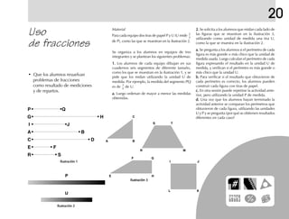 20
Uso
de fracciones
2.2.2.2.2. Se solicita a los alumnos que midan cada lado de
las figuras que se muestran en la ilustración 3,
utilizando como unidad de medida una tira U,
como la que se muestra en la ilustración 2.
a.a.a.a.a. Se pregunta a los alumnos si el perímetro de cada
figura es más grande o más chico que la unidad de
medida usada. Luego calculan el perímetro de cada
figura expresando el resultado en la unidad U de
medida, y verifican si el perímetro es más grande o
más chico que la unidad U.
b.b.b.b.b. Para verificar si el resultado que obtuvieron de
cada perímetro es correcto, los alumnos pueden
construir cada figura con tiras de papel.
c.c.c.c.c. En otra sesión puede repetirse la actividad ante-
rior, pero utilizando la unidad P de medida.
d.d.d.d.d. Una vez que los alumnos hayan terminado la
actividad anterior se comparan los perímetros que
obtuvieron de cada figura, utilizando las unidades
U y P y se pregunta ¿por qué se obtienen resultados
diferentes en cada caso?
Se organiza a los alumnos en equipos de tres
integrantes y se plantean los siguientes problemas:
1.1.1.1.1. Los alumnos de cada equipo dibujan en sus
cuadernos seis segmentos de diferente tamaño,
como los que se muestran en la ilustración 1, y se
pide que los midan utilizando la unidad U de
medida. Por ejemplo, la medida del segmento PQ
es de
3
4
de U.
a.a.a.a.a. Luego ordenan de mayor a menor las medidas
obtenidas.
Material
Para cada equipo dos tiras de papel P y U (U mide
2
3
de P), como las que se muestran en la ilustración 2.
• Que los alumnos resuelvan
problemas de fracciones
como resultado de mediciones
y de repartos.
P
G
I
A
C
E
R
Q
H
J
B
D
F
S
U
P
A B
C
R
T
M
S
JI
KL
E H
GF
Ilustración 3Ilustración 3Ilustración 3Ilustración 3Ilustración 3
Ilustración 2Ilustración 2Ilustración 2Ilustración 2Ilustración 2
Ilustración 1Ilustración 1Ilustración 1Ilustración 1Ilustración 1
fich mat 6/bueno 41-64 5/29/01, 4:28 PM49
 