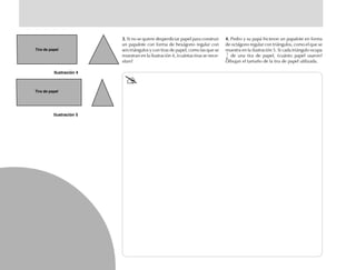 Tira de papel
Tira de papel
3.3.3.3.3. Si no se quiere desperdiciar papel para construir
un papalote con forma de hexágono regular con
seis triángulos y con tiras de papel, como las que se
muestran en la ilustración 4, ¿cuántas tiras se nece-
sitan?
4.4.4.4.4. Pedro y su papá hicieron un papalote en forma
de octágono regular con triángulos, como el que se
muestra en la ilustración 5. Si cada triángulo ocupa
1
6
de una tira de papel, ¿cuánto papel usaron?
Dibujan el tamaño de la tira de papel utilizada.
fich mat 6/bueno 41-64 5/29/01, 4:28 PM50
 
