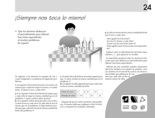 24
¡Siempre nos toca lo mismo!
Se organiza a los alumnos en equipos de tres o
cuatro integrantes y se plantean los siguientes pro-
blemas:
1.1.1.1.1. Se reparten 2 litros de leche entre cinco niños, de
manera que a todos les toque lo mismo y no sobre
leche. ¿Cuánta le tocó a cada niño?
a.a.a.a.a. Si se reparten 4 litros de leche de tal manera que
a cada niño le toque la misma cantidad que en el
problema 1, ¿para cuántos niños alcanza?
b.b.b.b.b. Si se reparten 4 litros de leche entre cinco niños,
¿cuánto le toca a cada uno? ¿A cada niño le toca lo
mismo que en el problema 1? ¿Qué debería suce-
derparaquecadaniñorecibalamismacantidadde
leche del problema 1?
c.c.c.c.c. ¿Cuántos litros de leche se necesitan repartir para
que 15 niños reciban la misma cantidad que en el
problema 1?
d.d.d.d.d. Completar la tabla siguiente para que cada niño
reciba la misma cantidad de leche.
LITROS DE LECHE 2 6 8 12
NÚMERO DE NIÑOS 5 10 25 35
Después de que los niños resuelven cada proble-
ma, el maestro pide que expliquen cómo lo hicie-
ron y comparen los resultados obtenidos.
• Que los alumnos deduzcan
el procedimiento para obtener
fracciones equivalentes
al resolver problemas
de reparto.
e.e.e.e.e. Escribir en forma de fracción la cantidad de leche
que le toca a cada niño.
¿Son iguales las fracciones?
¿Le toca lo mismo a cada niño?
¿Cómo son las fracciones entre sí?
¿Qué significa que las fracciones sean equivalen-
tes?
Explicar cómo se obtendrían las fracciones equi-
valentes a que aparecen en la tabla.
Es importante propiciar entre los alumnos la dis-
cusión para que deduzcan el procedimiento para
obtener fracciones equivalentes.
Además de esta actividad, pueden proponerse
ejercicios similares con reparto de pasteles, cani-
cas, etcétera. En el caso de las canicas, las situacio-
nes tendrán que plantearse de ma-
nera que cada niño reciba un
número entero de ellas.
2
5
fich mat 6/bueno 41-64 5/29/01, 4:30 PM57
 