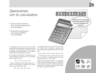 26
Operaciones
con la calculadora
• Que los alumnos conozcan
las funciones de algunas teclas
de la calculadora.
• Desarrollen procedimientos
para resolver problemas
en la calculadora.
La calculadora es un recurso que, bien usado,
permite desarrollar diferentes razonamientos ante
un cálculo. A continuación se presentan algunas
actividades que pueden plantearse a los alumnos
en diferentes momentos del año escolar.
1.1.1.1.1. Se organiza a los alumnos en equipos de tres o
cuatro integrantes y se pide que en su calculadora
hagan la siguiente suma:
236 + 28 + 48 + 539 + 387
Primero se pide que sumen utilizando la tecla +,
como se muestra abajo, y observen qué sucede
cada vez que aprietan esta tecla.
236 + 28 + 48 + 539 + 387 =
Cada vez que se aprieta la tecla + la calculadora
realiza la suma del número anterior con el siguien-
te. En cambio, la tecla M+ efectúa la suma en la
memoria de la calculadora. Para saber qué resulta-
do obtuvo se aprieta la tecla MR.
Luego que hagan la misma operación con la tecla
M+ y MR, como se muestra, y observen qué
sucede cada vez que aprietan la tecla M+ y la tecla
MR.
236 M+ 28 M+ 48 M+ 539 M+ 387 M+ MR
A continuación se hacen varios ejercicios como
éste, y por último se pregunta cómo creen que
funcionan las teclas +, M+ y MR.
ON/C
7
4
1
0
%
8
5
2
.
9
6
3
=
OFF
MC
MR
M-
M+
2 8 + 1 8 4 + 9 7 =
¿Quieren ver el resultado
de la suma al final o cada
vez que introducen un
número?
+/-
x
-
+
.—.
fich mat 6/bueno 41-64 5/29/01, 4:31 PM61
 