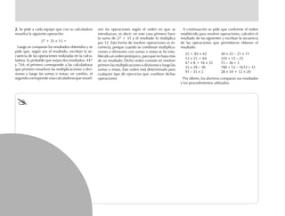2.2.2.2.2. Se pide a cada equipo que con su calculadora
resuelva la siguiente operación:
27 + 35 × 12 =
Luego se comparan los resultados obtenidos y se
pide que, según sea el resultado, escriban la se-
cuencia de las operaciones realizadas en la calcu-
ladora. Es probable que surjan dos resultados: 447
y 744; el primero corresponde a las calculadoras
que primero resuelven las multiplicaciones o divi-
siones y luego las sumas o restas; en cambio, el
segundocorrespondealascalculadorasqueresuel-
ven las operaciones según el orden en que se
introduzcan, es decir, en este caso primero hace
la suma de 27 + 35 y el resultado lo multiplica
por 12. Esta forma de resolver operaciones es in-
correcta, porque cuando se combinan multiplica-
ciones o divisiones con sumas o restas se ha esta-
blecido un orden jerárquico, para que no haya más
de un resultado. Dicho orden consiste en resolver
primero las multiplicaciones o divisiones y luego las
sumas o restas. Este orden está determinado para
cualquier tipo de ejercicios que combine dichas
operaciones.
A continuación se pide que conforme el orden
establecido para resolver operaciones, calculen el
resultado de las siguientes y escriban la secuencia
de las operaciones que permitieron obtener el
resultado:
25 + 85 × 42 38 × 25 – 21 × 11
12 × 25 + 64 324 ÷ 12 – 25
47 × 8 + 16 × 35 15 – 36 ÷ 3
35 × 28 – 30 780 ÷ 12 – 1612 ÷ 31
91 – 35 × 2 28 × 54 + 12 × 20
Por último, los alumnos comparan sus resultados
y los procedimientos utilizados.
fich mat 6/bueno 41-64 5/29/01, 4:31 PM62
 