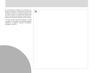 a.a.a.a.a. A continuación se plantea a los alumnos la si-
guiente interrogante: Si los lados de la sombra del
cuadrado aumentaron el triple del cuadrado origi-
nal, ¿qué sucederá con el perímetro? Después de
que den su opinión, se pide que calculen los perí-
metrosdeloscuadradosoriginalesydelassombras.
En otras sesiones puede presentarse la misma
actividad con otras figuras, por ejemplo triángulos
equiláteros o polígonos regulares (hexágonos,
pentágonos, etcétera).
fich mat 6/bueno 65-96 5/29/01, 4:03 PM66
 